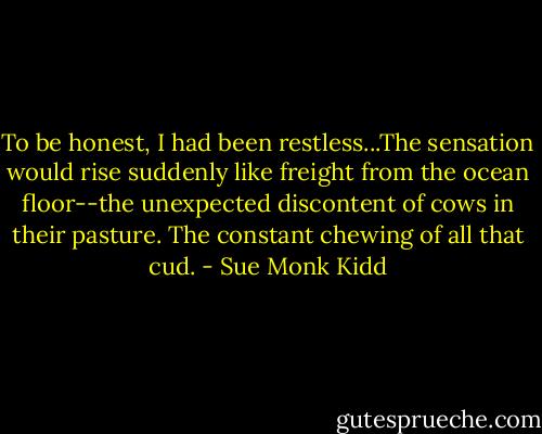 To be honest, I had been restless...The sensation would rise suddenly like freight from the ocean floor--the unexpected discontent of cows in their pasture. The constant chewing of all that cud. - Sue Monk Kidd