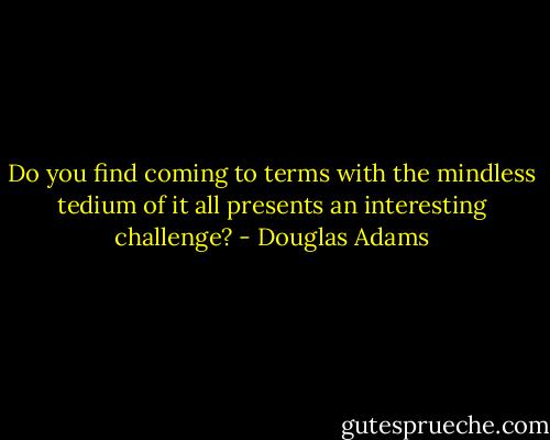Do you find coming to terms with the mindless tedium of it all presents an interesting challenge? - Douglas Adams