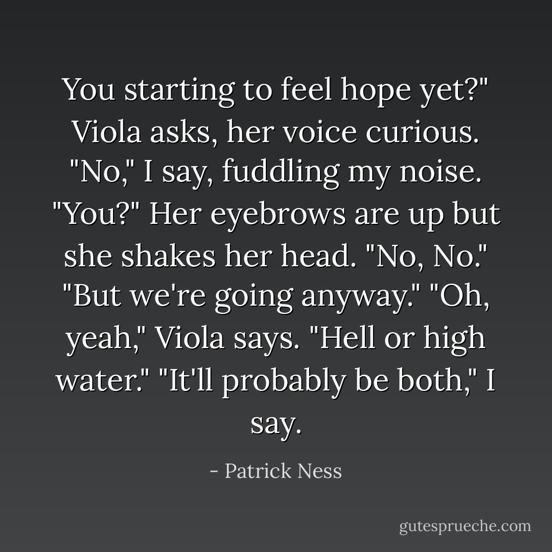 You starting to feel hope yet?" Viola asks, her voice curious.<br />"No," I say, fuddling my noise. "You?"<br />Her eyebrows are up but she shakes her head. "No, No."<br />"But we're going anyway."<br />"Oh, yeah," Viola says. "Hell or high water."<br />"It'll probably be both," I say. - Patrick Ness