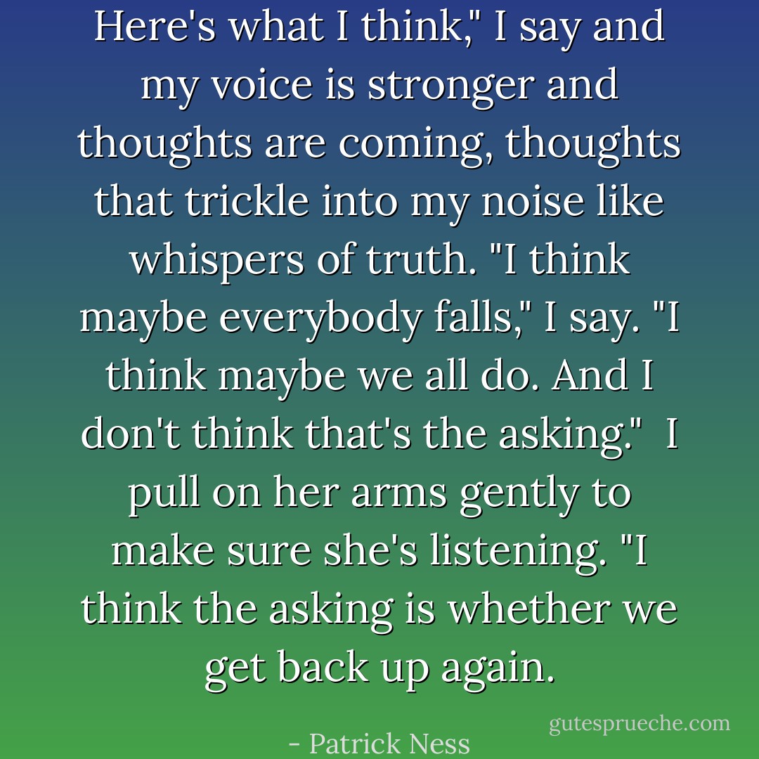 Here's what I think," I say and my voice is stronger and thoughts are coming, thoughts that trickle into my noise like whispers of truth. "I think maybe everybody falls," I say. "I think maybe we all do. And I don't think that's the asking." <br />I pull on her arms gently to make sure she's listening.<br />"I think the asking is whether we get back up again. - Patrick Ness