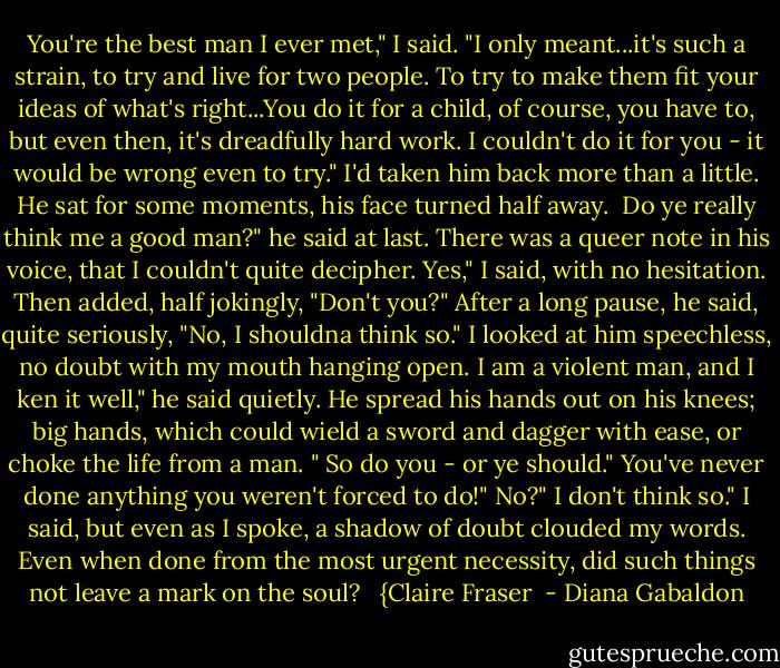 You're the best man I ever met," I said. "I only meant...it's such a strain, to try and live for two people. To try to make them fit your ideas of what's right...You do it for a child, of course, you have to, but even then, it's dreadfully hard work. I couldn't do it for you - it would be wrong even to try."<br />I'd taken him back more than a little. He sat for some moments, his face turned half away. <br />Do ye really think me a good man?" he said at last. There was a queer note in his voice, that I couldn't quite decipher.<br />Yes," I said, with no hesitation. Then added, half jokingly, "Don't you?"<br />After a long pause, he said, quite seriously, "No, I shouldna think so."<br />I looked at him speechless, no doubt with my mouth hanging open.<br />I am a violent man, and I ken it well," he said quietly. He spread his hands out on his knees; big hands, which could wield a sword and dagger with ease, or choke the life from a man. " So do you - or ye should."<br />You've never done anything you weren't forced to do!"<br />No?"<br />I don't think so." I said, but even as I spoke, a shadow of doubt clouded my words. Even when done from the most urgent necessity, did such things not leave a mark on the soul? <br /><br />{Claire Fraser  - Diana Gabaldon