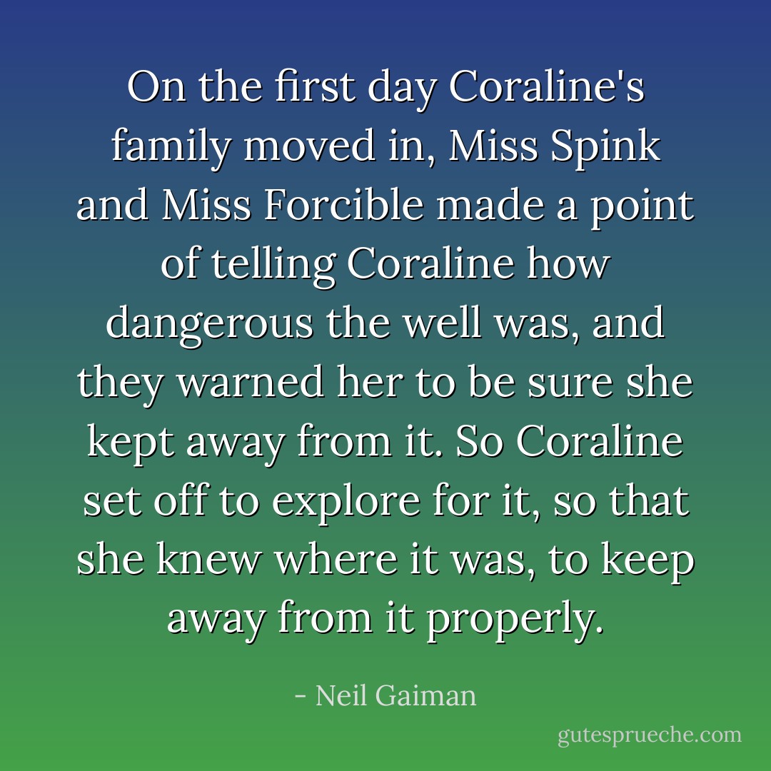 On the first day Coraline's family moved in, Miss Spink and Miss Forcible made a point of telling Coraline how dangerous the well was, and they warned her to be sure she kept away from it. So Coraline set off to explore for it, so that she knew where it was, to keep away from it properly. - Neil Gaiman