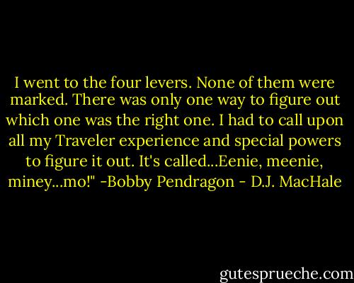 I went to the four levers. None of them were marked. There was only one way to figure out which one was the right one. I had to call upon all my Traveler experience and special powers to figure it out. It's called...Eenie, meenie, miney...mo!"<br />-Bobby Pendragon - D.J. MacHale