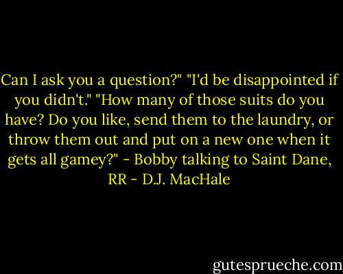 Can I ask you a question?" "I'd be disappointed if you didn't." "How many of those suits do you have? Do you like, send them to the laundry, or throw them out and put on a new one when it gets all gamey?" - Bobby talking to Saint Dane, RR - D.J. MacHale