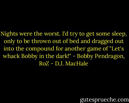 Nights were the worst. I'd try to get some sleep, only to be thrown out of bed and dragged out into the compound for another game of "Let's whack Bobby in the dark!" - Bobby Pendragon, RoZ - D.J. MacHale
