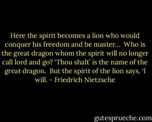 Here the spirit becomes a lion who would conquer his freedom and be master…<br /><br />Who is the great dragon whom the spirit will no longer call lord and go? ‘Thou shalt’ is the name of the great dragon.<br /><br />But the spirit of the lion says, ‘I will. - Friedrich Nietzsche