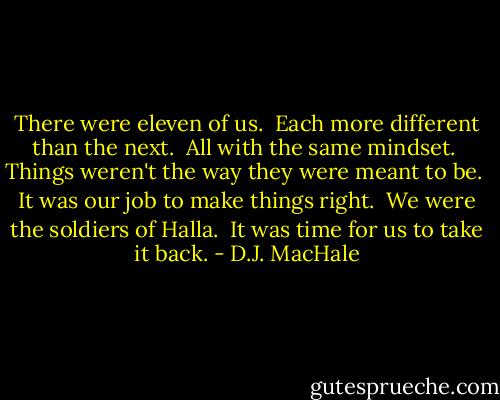 There were eleven of us. <br />Each more different than the next. <br />All with the same mindset. <br />Things weren't the way they were meant to be. <br />It was our job to make things right. <br />We were the soldiers of Halla. <br />It was time for us to take it back. - D.J. MacHale