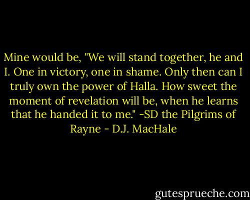 Mine would be, "We will stand together, he and I. One in victory, one in shame. Only then can I truly own the power of Halla. How sweet the moment of revelation will be, when he learns that he handed it to me." -SD the Pilgrims of Rayne - D.J. MacHale