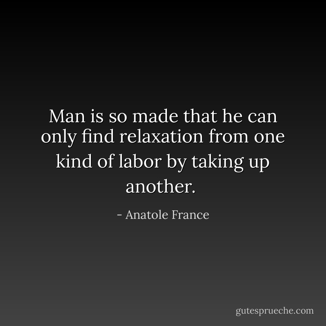 Man is so made that he can only find relaxation from one kind of labor by taking up another.  - Anatole France