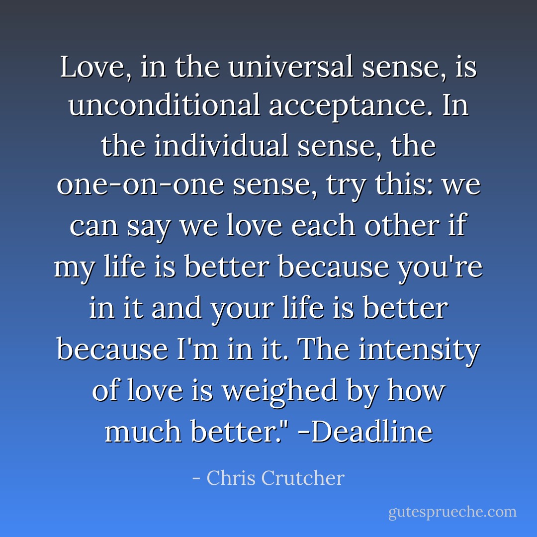 Love, in the universal sense, is unconditional acceptance. In the individual sense, the one-on-one sense, try this: we can say we love each other if my life is better because you're in it and your life is better because I'm in it. The intensity of love is weighed by how much better." -Deadline - Chris Crutcher