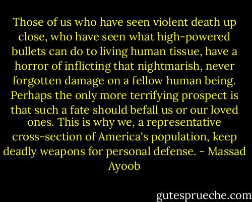Those of us who have seen violent death up close, who have seen what high-powered bullets can do to living human tissue, have a horror of inflicting that nightmarish, never forgotten damage on a fellow human being. Perhaps the only more terrifying prospect is that such a fate should befall us or our loved ones. This is why we, a representative cross-section of America's population, keep deadly weapons for personal defense. - Massad Ayoob