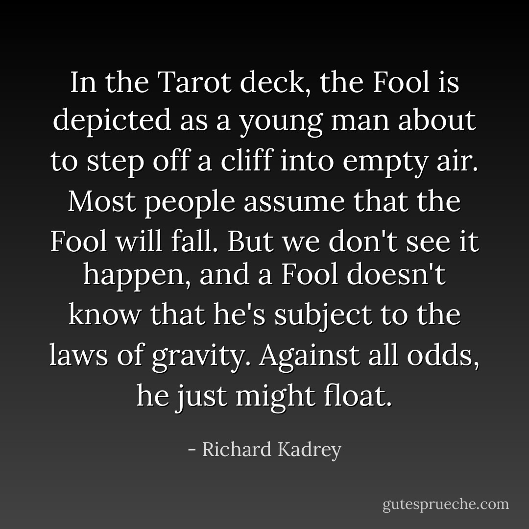 In the Tarot deck, the Fool is depicted as a young man about to step off a cliff into empty air. Most people assume that the Fool will fall. But we don't see it happen, and a Fool doesn't know that he's subject to the laws of gravity. Against all odds, he just might float. - Richard Kadrey