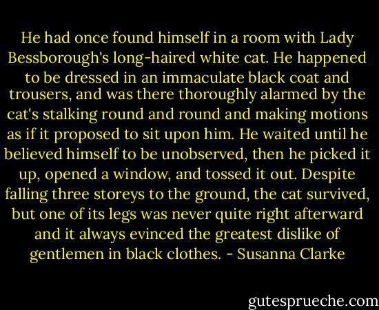 He had once found himself in a room with Lady Bessborough's long-haired white cat. He happened to be dressed in an immaculate black coat and trousers, and was there thoroughly alarmed by the cat's stalking round and round and making motions as if it proposed to sit upon him. He waited until he believed himself to be unobserved, then he picked it up, opened a window, and tossed it out. Despite falling three storeys to the ground, the cat survived, but one of its legs was never quite right afterward and it always evinced the greatest dislike of gentlemen in black clothes. - Susanna Clarke