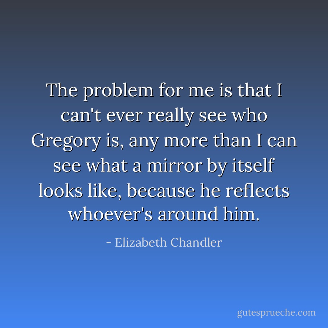 The problem for me is that I can't ever really see who Gregory is, any more than I can see what a mirror by itself looks like, because he reflects whoever's around him. - Elizabeth Chandler