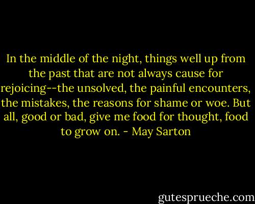 In the middle of the night, things well up from the past that are not always cause for rejoicing--the unsolved, the painful encounters, the mistakes, the reasons for shame or woe. But all, good or bad, give me food for thought, food to grow on. - May Sarton