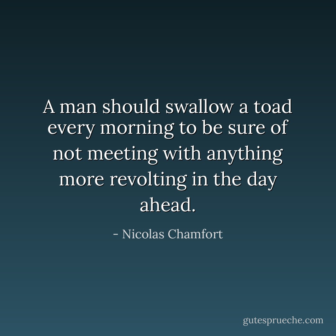 A man should swallow a toad every morning to be sure of not meeting with anything more revolting in the day ahead. - Nicolas Chamfort