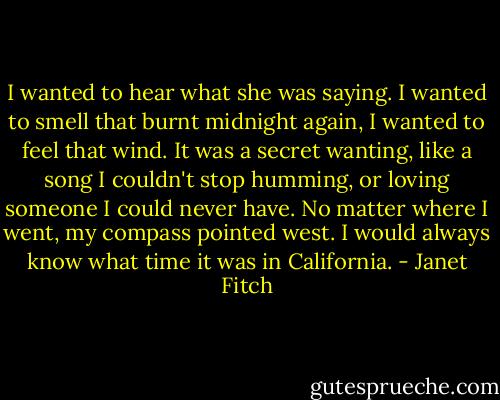 I wanted to hear what she was saying. I wanted to smell that burnt midnight again, I wanted to feel that wind. It was a secret wanting, like a song I couldn't stop humming, or loving someone I could never have. No matter where I went, my compass pointed west. I would always know what time it was in California. - Janet Fitch