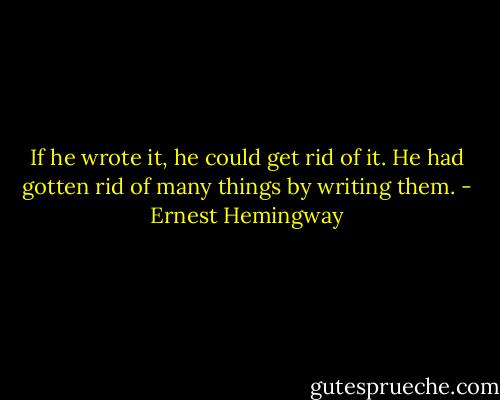 If he wrote it, he could get rid of it. He had gotten rid of many things by writing them. - Ernest Hemingway