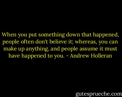 When you put something down that happened, people often don't believe it; whereas, you can make up anything, and people assume it must have happened to you. - Andrew Holleran