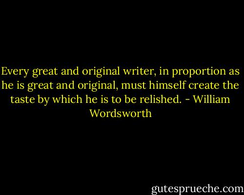 Every great and original writer, in proportion as he is great and original, must himself create the taste by which he is to be relished. - William Wordsworth