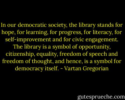 In our democratic society, the library stands for hope, for learning, for progress, for literacy, for self-improvement and for civic engagement. The library is a symbol of opportunity, citizenship, equality, freedom of speech and freedom of thought, and hence, is a symbol for democracy itself. - Vartan Gregorian