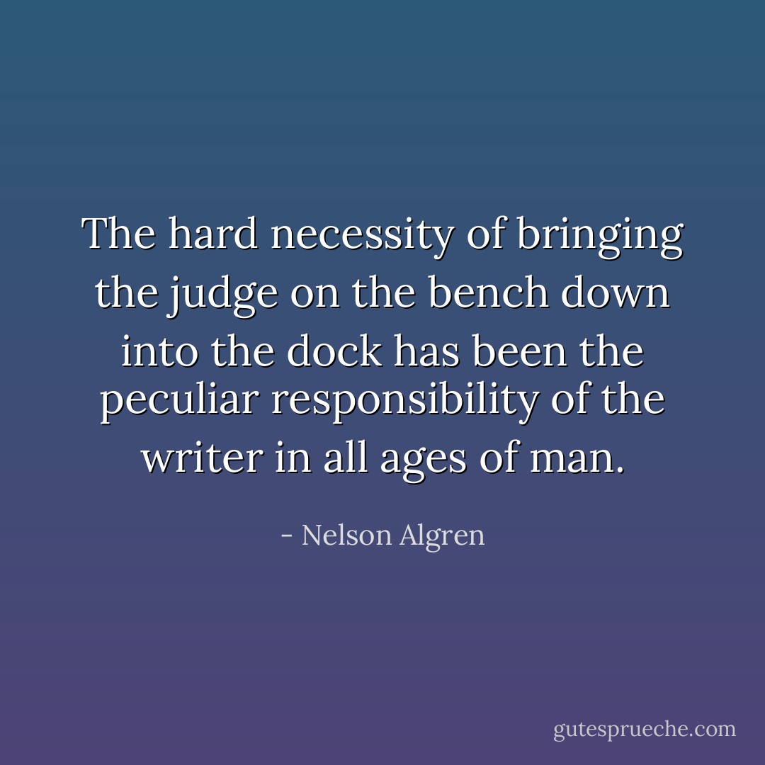The hard necessity of bringing the judge on the bench down into the dock has been the peculiar responsibility of the writer in all ages of man. - Nelson Algren