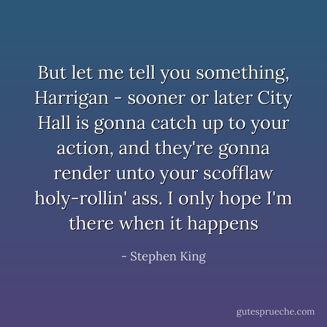 But let me tell you something, Harrigan - sooner or later City Hall is gonna catch up to your action, and they're gonna render unto your scofflaw holy-rollin' ass. I only hope I'm there when it happens - Stephen King