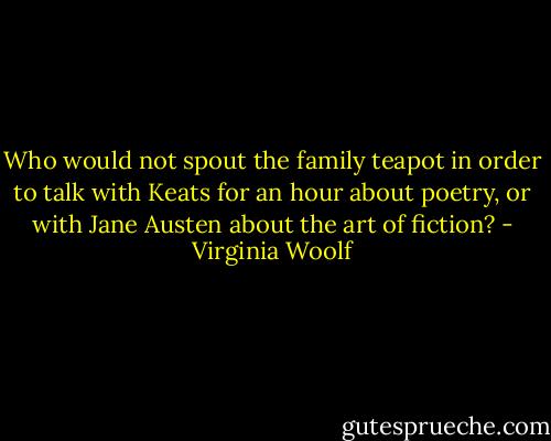 Who would not spout the family teapot in order to talk with Keats for an hour about poetry, or with Jane Austen about the art of fiction? - Virginia Woolf