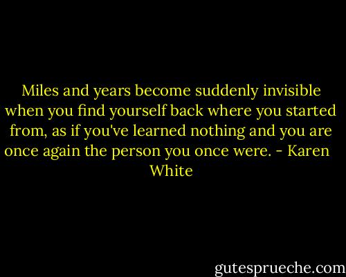Miles and years become suddenly invisible when you find yourself back where you started from, as if you've learned nothing and you are once again the person you once were. - Karen   White