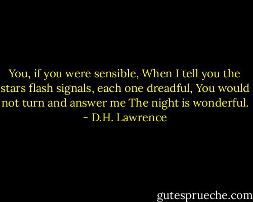 You, if you were sensible,<br />When I tell you the stars flash signals,<br />each one dreadful,<br />You would not turn and answer me<br />The night is wonderful. - D.H. Lawrence
