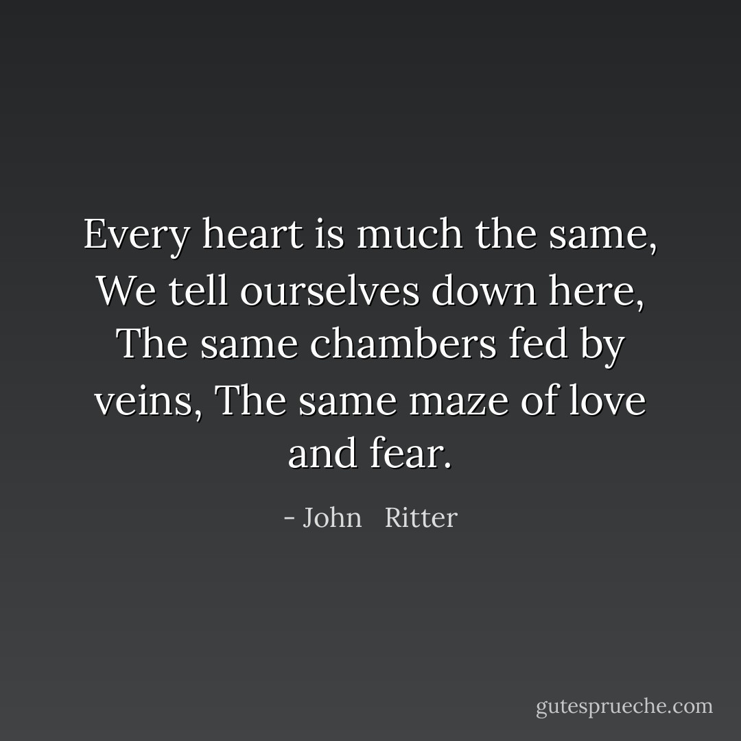 Every heart is much the same, We tell ourselves down here, The same chambers fed by veins, The same maze of love and fear. - John   Ritter