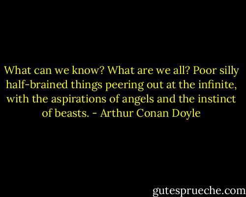 What can we know? What are we all? Poor silly half-brained things peering out at the infinite, with the aspirations of angels and the instinct of beasts. - Arthur Conan Doyle