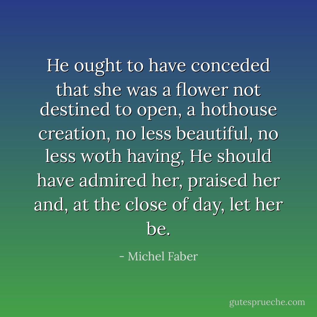 He ought to have conceded that she was a flower not destined to open, a hothouse creation, no less beautiful, no less woth having, He should have admired her, praised her and, at the close of day, let her be. - Michel Faber