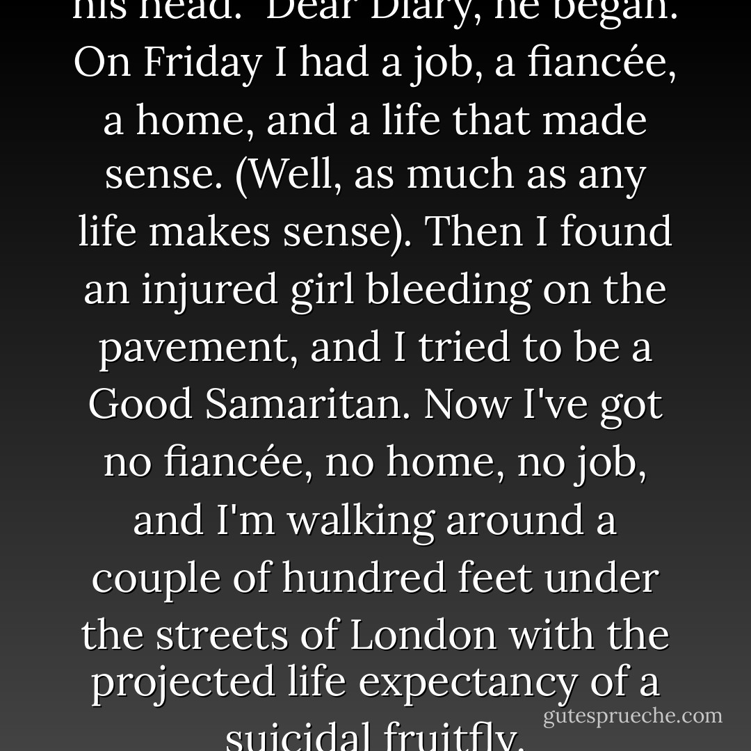 Richard wrote a diary entry in his head.<br /><br /><i>Dear Diary,</i> he began. <i>On Friday I had a job, a fiancée, a home, and a life that made sense. (Well, as much as any life makes sense). Then I found an injured girl bleeding on the pavement, and I tried to be a Good Samaritan. Now I've got no fiancée, no home, no job, and I'm walking around a couple of hundred feet under the streets of London with the projected life expectancy of a suicidal fruitfly.</i> - Neil Gaiman
