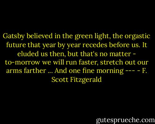 Gatsby believed in the green light, the orgastic future that year by year recedes before us. It eluded us then, but that's no matter - to-morrow we will run faster, stretch out our arms farther ... And one fine morning --- - F. Scott Fitzgerald