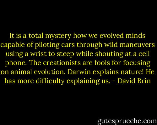 It is a total mystery how we evolved minds capable of piloting cars through wild maneuvers using a wrist to steep while shouting at a cell phone. The creationists are fools for focusing on animal evolution. Darwin explains nature! He has more difficulty explaining us. - David Brin
