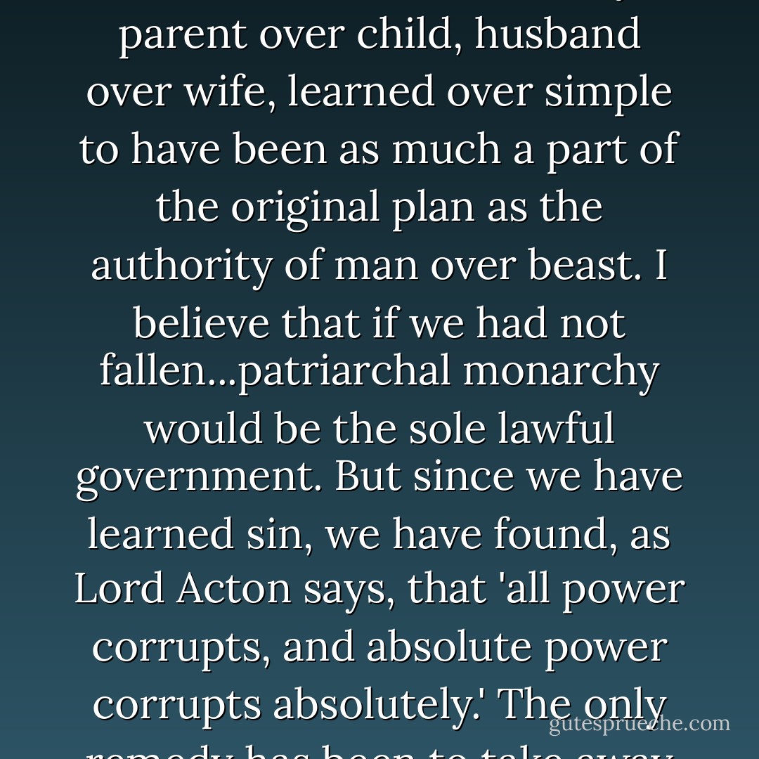 I believe in political equality. But there are two opposite reasons for being a democrat. You may think all men so good that they deserve a share in the government of the commonwealth, and so wise that the commonwealth needs their advice. That is, in my opinion, the false, romantic doctrine of democracy. On the other hand, you may believe fallen men to be so wicked that not one of them can be trusted with any irresponsible power over his fellows.<br />	That I believe to be the true ground of democracy. I do not believe that God created an egalitarian world. I believe the authority of parent over child, husband over wife, learned over simple to have been as much a part of the original plan as the authority of man over beast. I believe that if we had not fallen...patriarchal monarchy would be the sole lawful government. But since we have learned sin, we have found, as Lord Acton says, that 'all power corrupts, and absolute power corrupts absolutely.' The only remedy has been to take away the powers and substitute a legal fiction of equality. The authority of father and husband has been rightly abolished on the legal plane, not because this authority is in itself bad (on the contrary, it is, I hold, divine in origin), but because fathers and husbands are bad. Theocracy has been rightly abolished not because it is bad that learned priests should govern ignorant laymen, but because priests are wicked men like the rest of us. Even the authority of man over beast has had to be interfered with because it is constantly abused. - C.S. Lewis