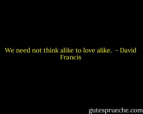 We need not think alike to love alike.  - David Francis