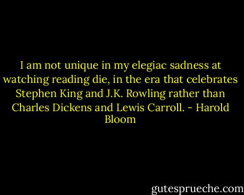I am not unique in my elegiac sadness at watching reading die, in the era that celebrates Stephen King and J.K. Rowling rather than Charles Dickens and Lewis Carroll. - Harold Bloom