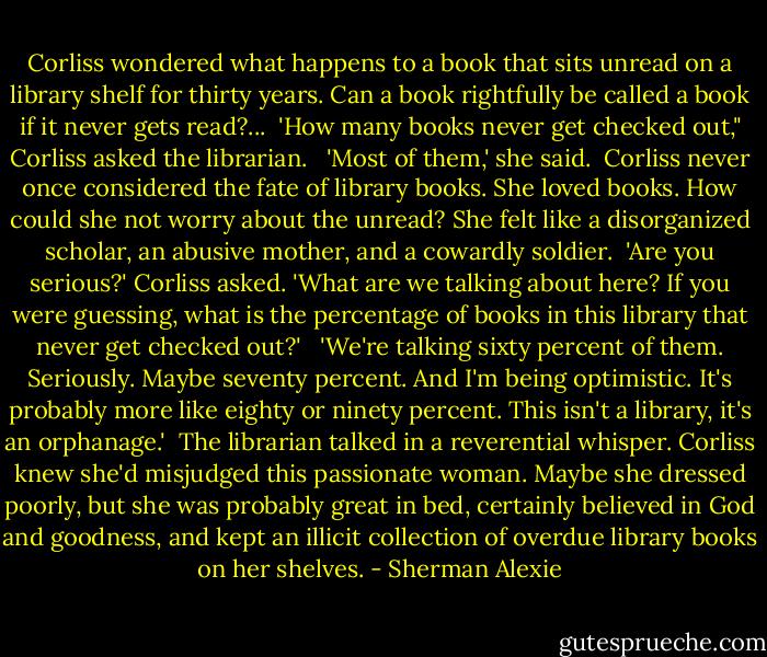 Corliss wondered what happens to a book that sits unread on a library shelf for thirty years. Can a book rightfully be called a book if it never gets read?...<br /><br />'How many books never get checked out," Corliss asked the librarian. <br /><br />'Most of them,' she said.<br /><br />Corliss never once considered the fate of library books. She loved books. How could she not worry about the unread? She felt like a disorganized scholar, an abusive mother, and a cowardly soldier.<br /><br />'Are you serious?' Corliss asked. 'What are we talking about here? If you were guessing, what is the percentage of books in this library that never get checked out?' <br /><br />'We're talking sixty percent of them. Seriously. Maybe seventy percent. And I'm being optimistic. It's probably more like eighty or ninety percent. This isn't a library, it's an orphanage.'<br /><br />The librarian talked in a reverential whisper. Corliss knew she'd misjudged this passionate woman. Maybe she dressed poorly, but she was probably great in bed, certainly believed in God and goodness, and kept an illicit collection of overdue library books on her shelves. - Sherman Alexie
