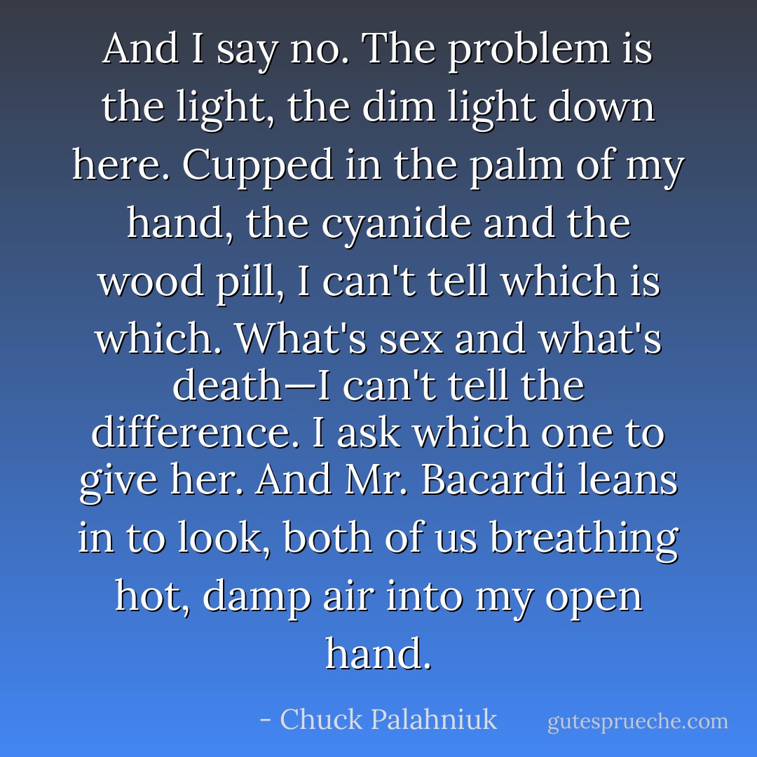 And I say no. The problem is the light, the dim light down here. Cupped in the palm of my hand, the cyanide and the wood pill, I can't tell which is which. What's sex and what's death—I can't tell the difference.<br />I ask which one to give her.<br />And Mr. Bacardi leans in to look, both of us breathing hot, damp air into my open hand. - Chuck Palahniuk