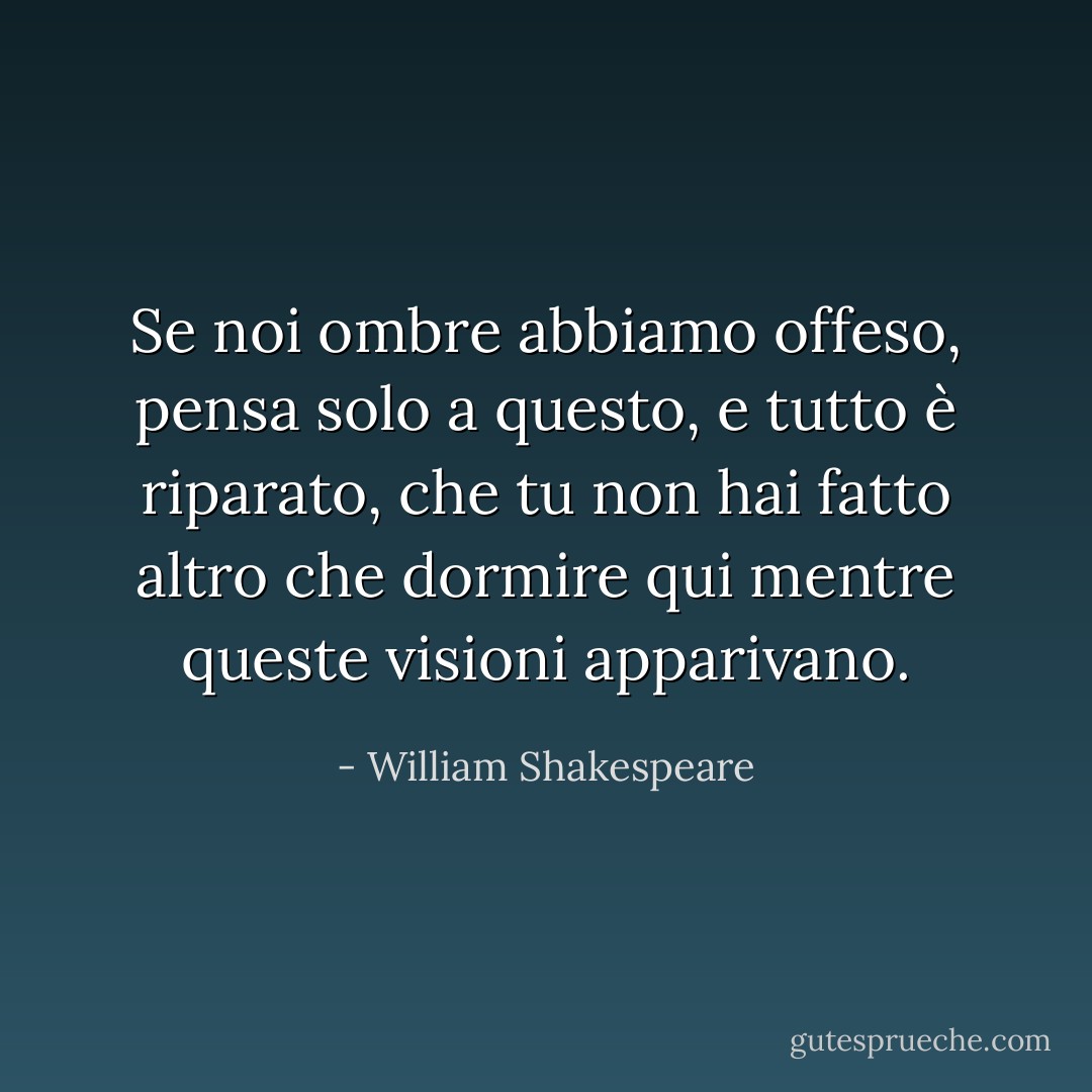 Se noi ombre abbiamo offeso,<br />pensa solo a questo, e tutto è riparato,<br />che tu non hai fatto altro che dormire qui<br />mentre queste visioni apparivano. - William Shakespeare