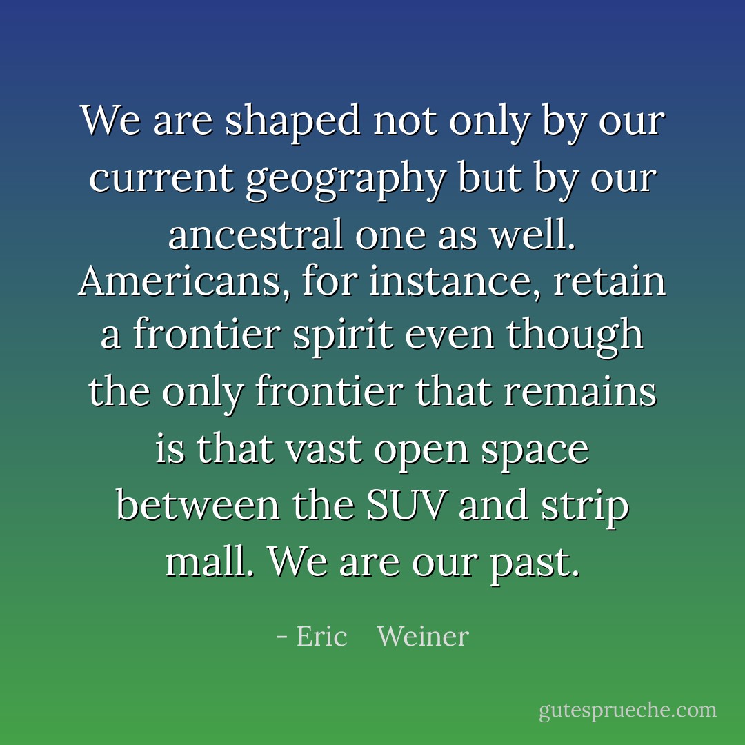 We are shaped not only by our current geography but by our ancestral one as well. Americans, for instance, retain a frontier spirit even though the only frontier that remains is that vast open space between the SUV and strip mall. We are our past. - Eric    Weiner