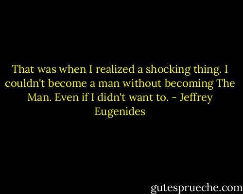 That was when I realized a shocking thing. I couldn't become a man without becoming The Man. Even if I didn't want to. - Jeffrey Eugenides