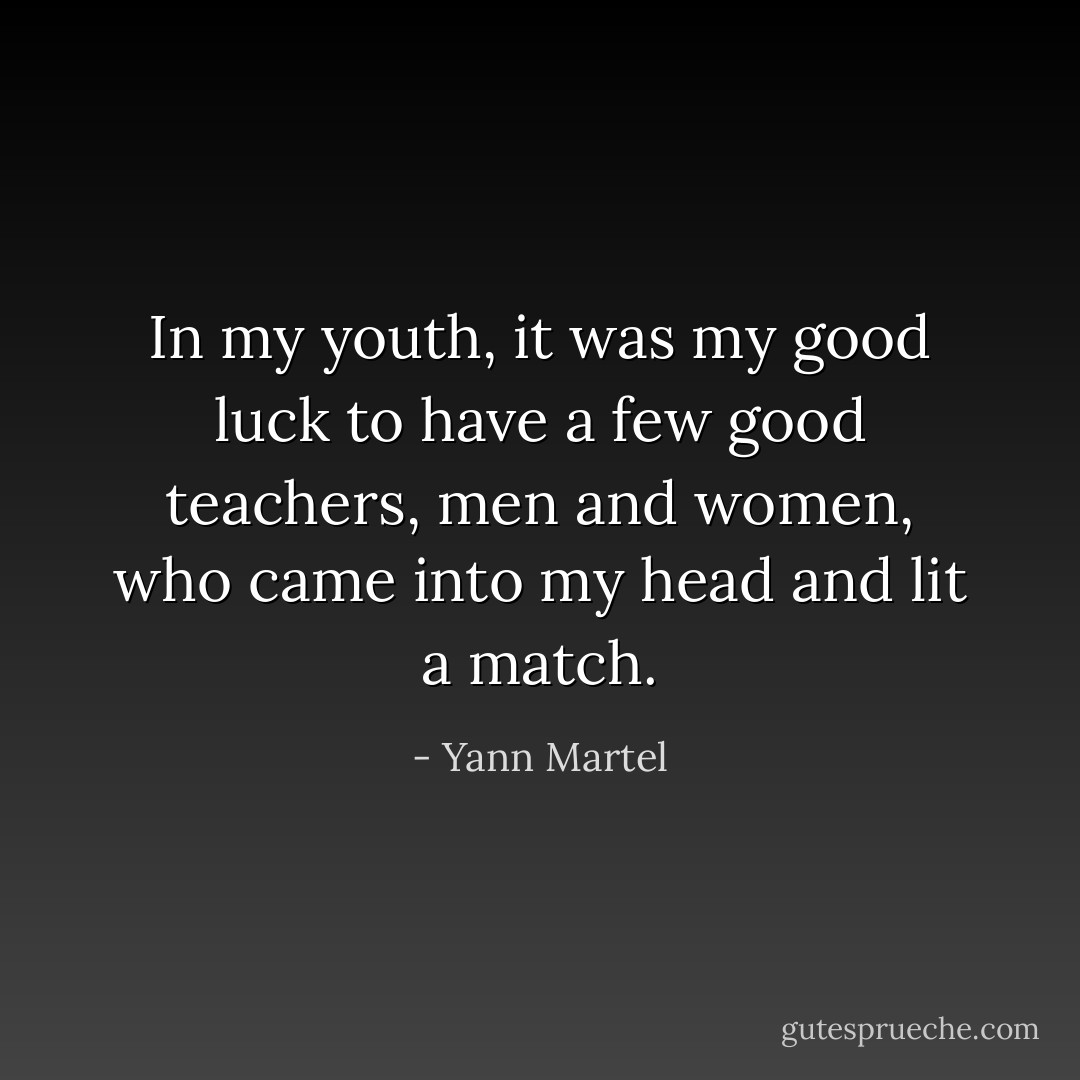 In my youth, it was my good luck to have a few good teachers, men and women, who came into my head and lit a match. - Yann Martel