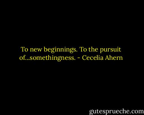 To new beginnings. To the pursuit of...somethingness. - Cecelia Ahern