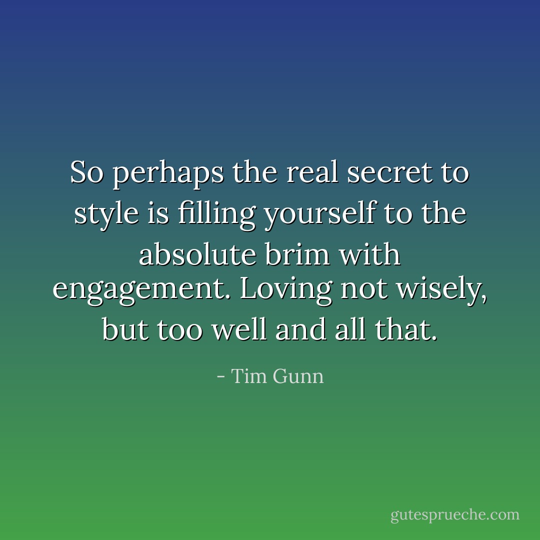 So perhaps the real secret to style is filling yourself to the absolute brim with engagement. Loving not wisely, but too well and all that. - Tim Gunn