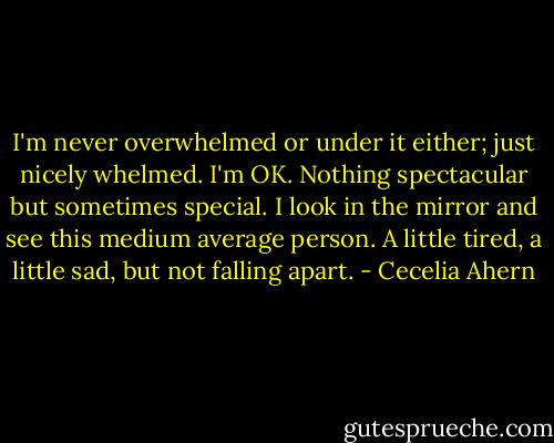 I'm never overwhelmed or under it either; just nicely whelmed. I'm OK. Nothing spectacular but sometimes special. I look in the mirror and see this medium average person. A little tired, a little sad, but not falling apart. - Cecelia Ahern