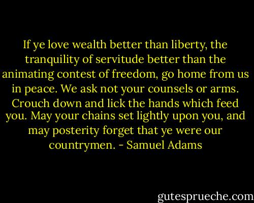 If ye love wealth better than liberty, the tranquility of servitude better than the animating contest of freedom, go home from us in peace. We ask not your counsels or arms. Crouch down and lick the hands which feed you. May your chains set lightly upon you, and may posterity forget that ye were our countrymen. - Samuel Adams