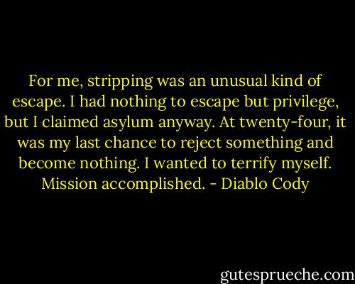 For me, stripping was an unusual kind of escape. I had nothing to escape but privilege, but I claimed asylum anyway. At twenty-four, it was my last chance to reject something and become nothing. I wanted to terrify myself. Mission accomplished. - Diablo Cody